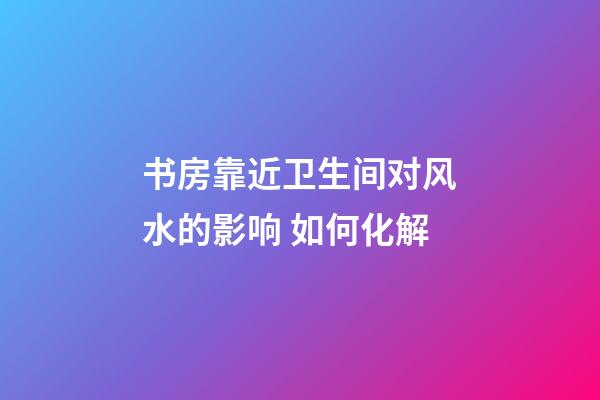 书房靠近卫生间对风水的影响 如何化解